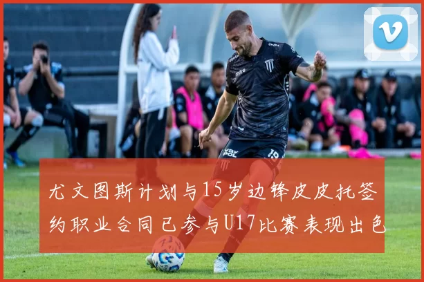 尤文图斯计划与15岁边锋皮皮托签约职业合同已参与U17比赛表现出色