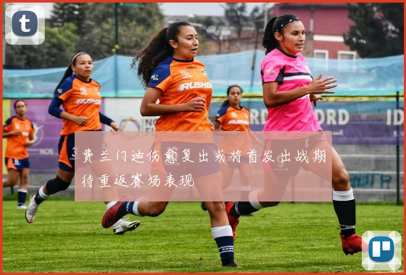 费兰门迪伤愈复出或将首发出战期待重返赛场表现