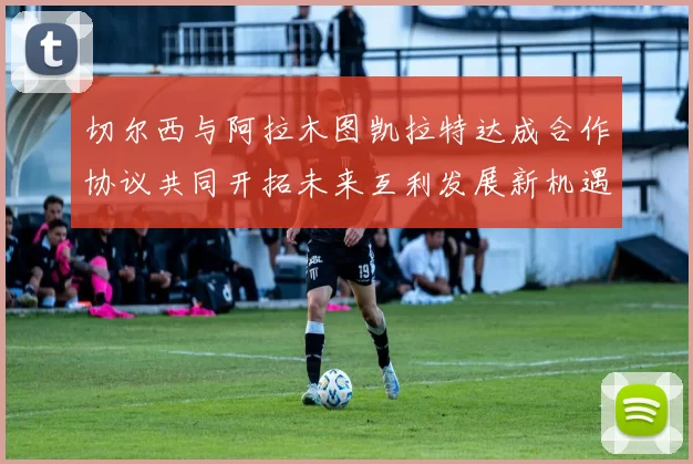 切尔西与阿拉木图凯拉特达成合作协议共同开拓未来互利发展新机遇