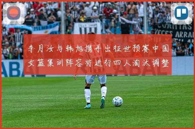 李月汝与韩旭携手出征世预赛中国女篮集训阵容将进行四人淘汰调整