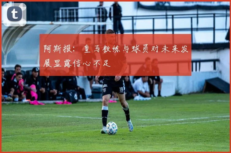 阿斯报：皇马教练与球员对未来发展显露信心不足
