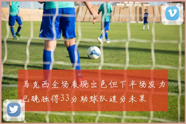 马克西全场表现出色但下半场发力已晚独得33分助球队追分未果
