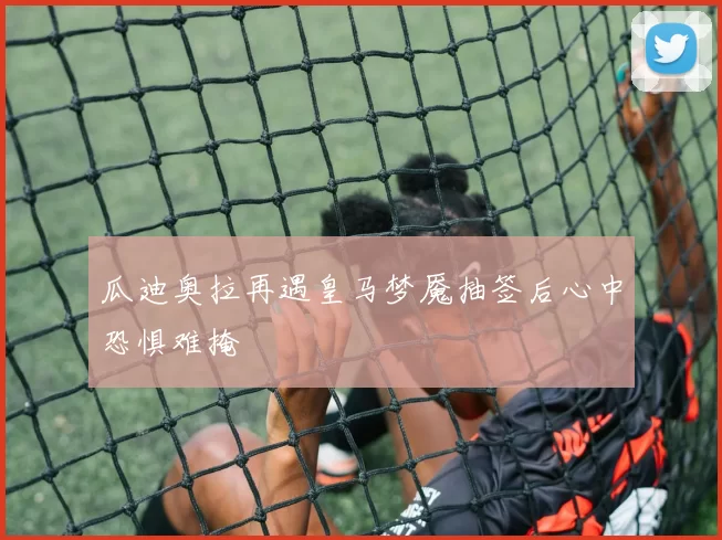 瓜迪奥拉再遇皇马梦魇抽签后心中恐惧难掩