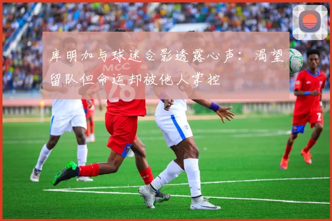 库明加与球迷合影透露心声：渴望留队但命运却被他人掌控