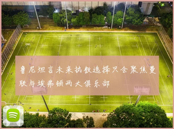 鲁尼坦言未来执教选择只会聚焦曼联与埃弗顿两大俱乐部