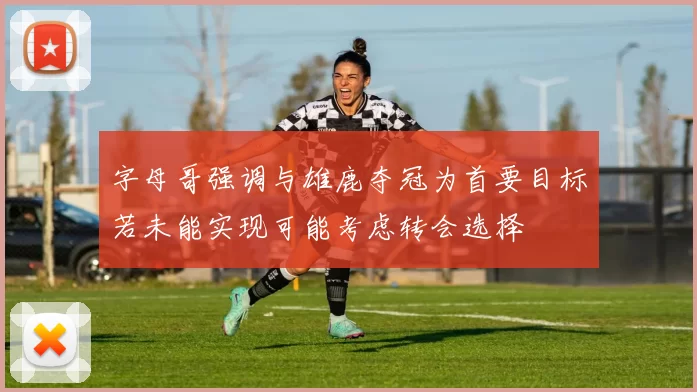 字母哥强调与雄鹿夺冠为首要目标若未能实现可能考虑转会选择