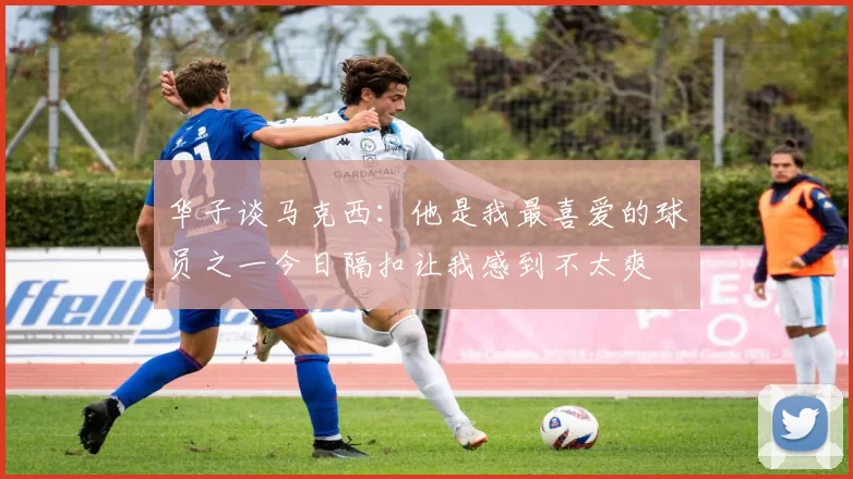 华子谈马克西：他是我最喜爱的球员之一今日隔扣让我感到不太爽