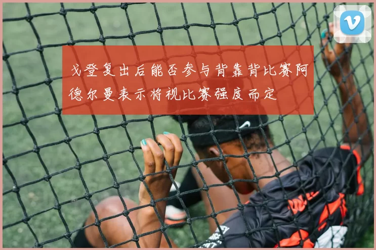 戈登复出后能否参与背靠背比赛阿德尔曼表示将视比赛强度而定