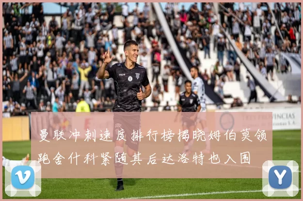 曼联冲刺速度排行榜揭晓姆伯莫领跑舍什科紧随其后达洛特也入围