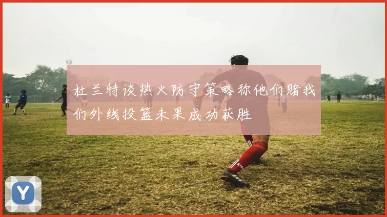 杜兰特谈热火防守策略称他们赌我们外线投篮未果成功获胜