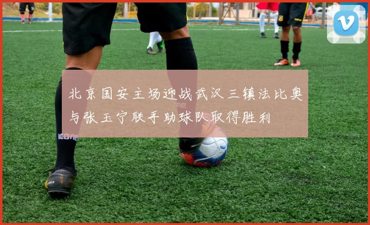 北京国安主场迎战武汉三镇法比奥与张玉宁联手助球队取得胜利