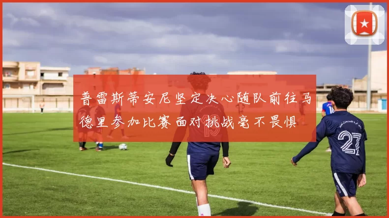 普雷斯蒂安尼坚定决心随队前往马德里参加比赛面对挑战毫不畏惧