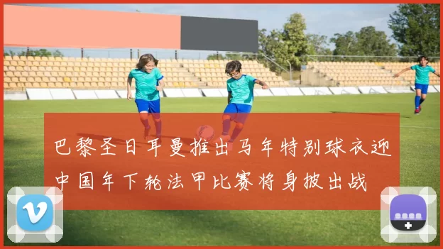 巴黎圣日耳曼推出马年特别球衣迎中国年下轮法甲比赛将身披出战