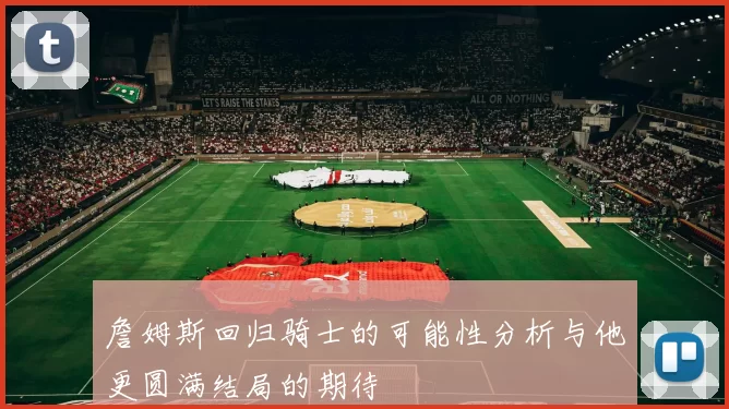 詹姆斯回归骑士的可能性分析与他更圆满结局的期待