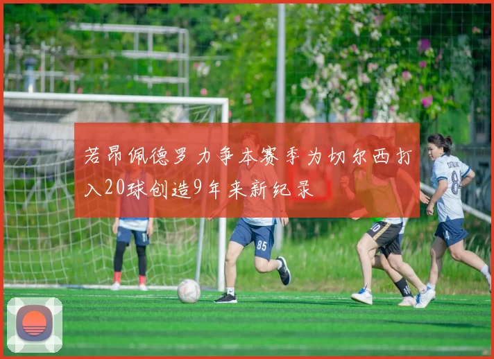 若昂佩德罗力争本赛季为切尔西打入20球创造9年来新纪录