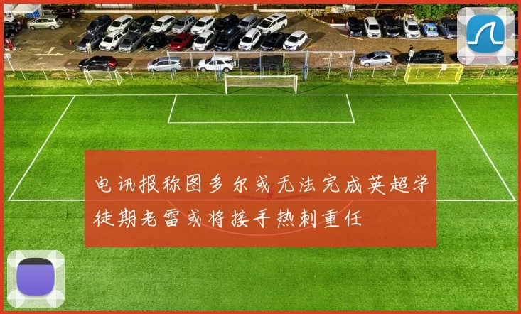 电讯报称图多尔或无法完成英超学徒期老雷或将接手热刺重任