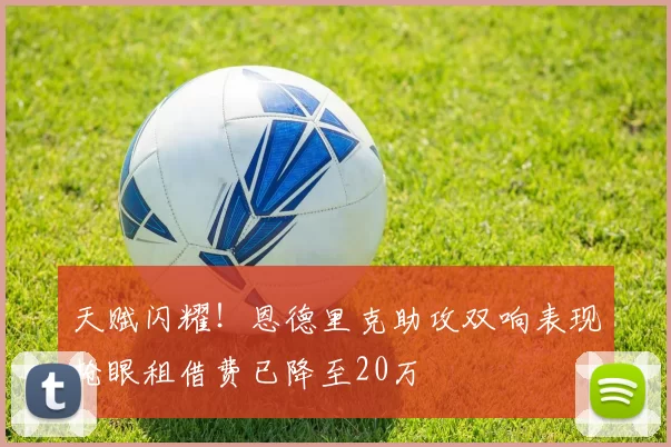 天赋闪耀！恩德里克助攻双响表现抢眼租借费已降至20万