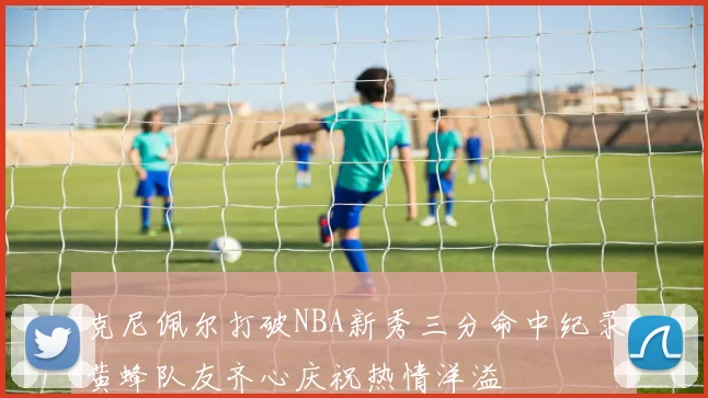 克尼佩尔打破NBA新秀三分命中纪录黄蜂队友齐心庆祝热情洋溢