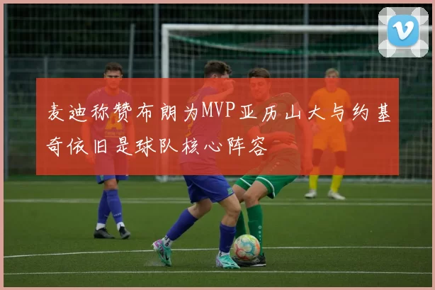 麦迪称赞布朗为MVP亚历山大与约基奇依旧是球队核心阵容