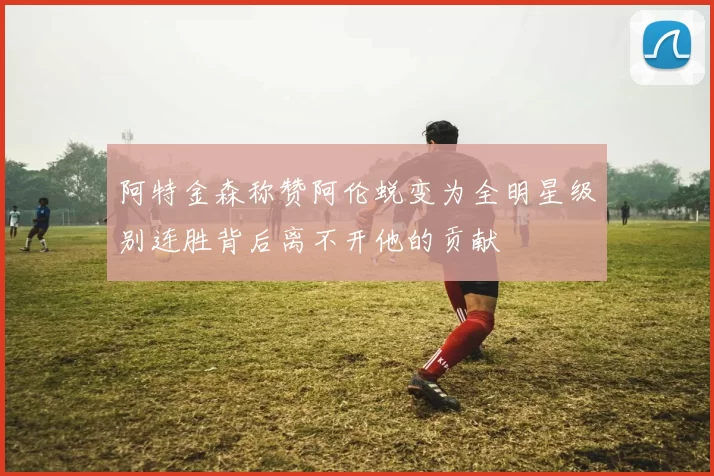 阿特金森称赞阿伦蜕变为全明星级别连胜背后离不开他的贡献