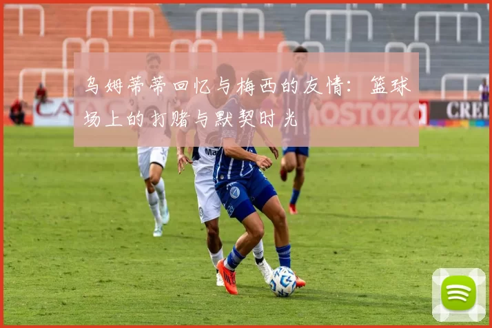 乌姆蒂蒂回忆与梅西的友情：篮球场上的打赌与默契时光
