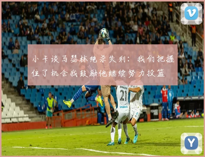小卡谈马瑟林绝杀失利：我们把握住了机会我鼓励他继续努力投篮