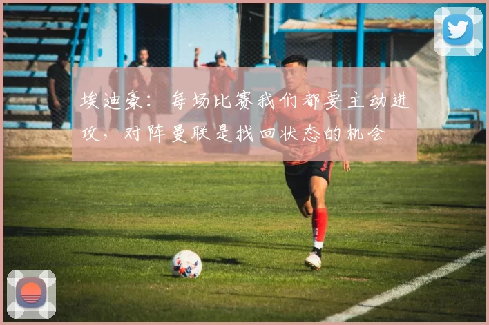埃迪豪：每场比赛我们都要主动进攻，对阵曼联是找回状态的机会